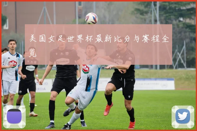 美国女足世界杯最新比分与赛程全览
