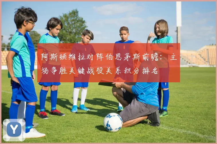 阿斯顿维拉对阵伯恩茅斯前瞻：主场争胜关键战役关系积分排名