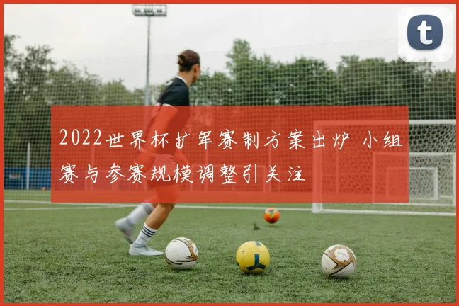 2022世界杯扩军赛制方案出炉 小组赛与参赛规模调整引关注