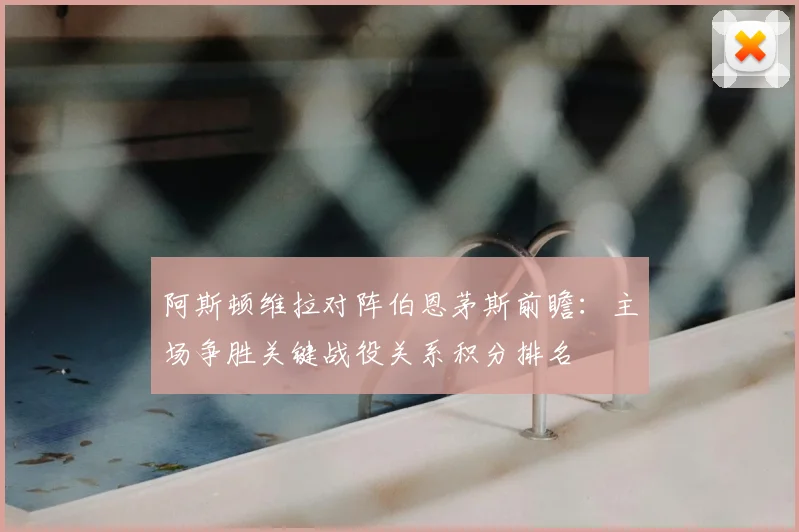 阿斯顿维拉对阵伯恩茅斯前瞻:主场争胜关键战役关系积分排名