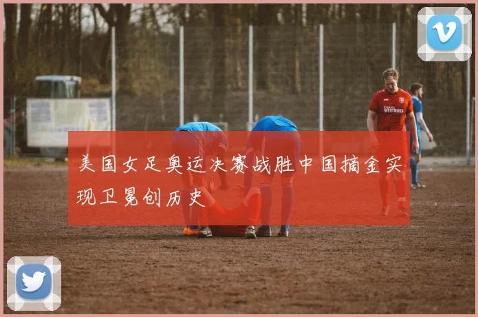 美国女足奥运决赛战胜中国摘金实现卫冕创历史