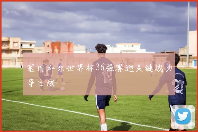 塞内加尔世界杯36强赛迎关键战力争出线