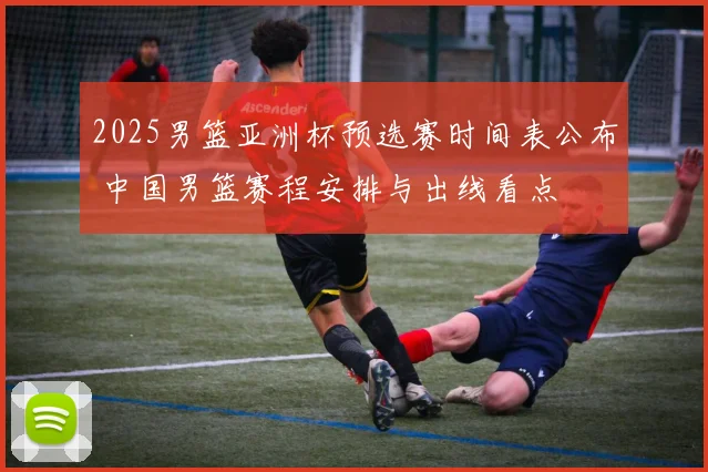 2025男篮亚洲杯预选赛时间表公布 中国男篮赛程安排与出线看点