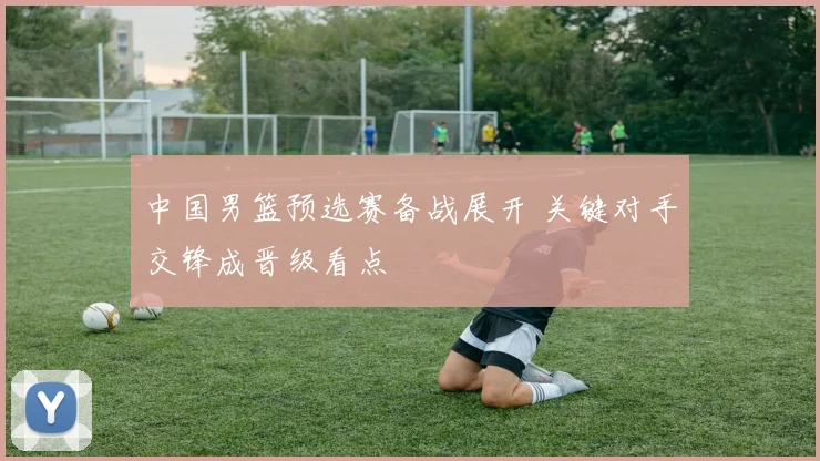 中国男篮预选赛备战展开 关键对手交锋成晋级看点