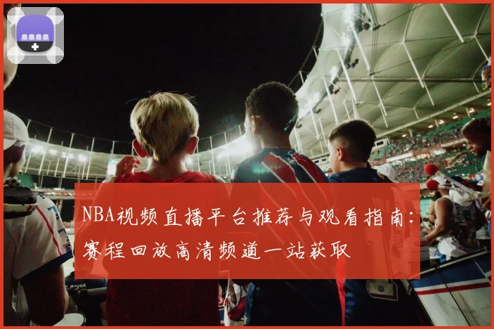 NBA视频直播平台推荐与观看指南：赛程回放高清频道一站获取