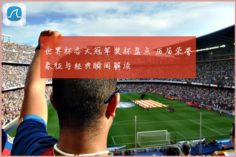 世界杯各大冠军奖杯盘点 历届荣誉象征与经典瞬间解读