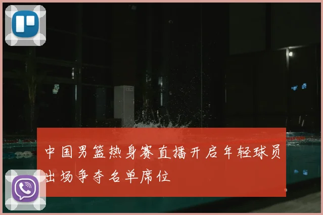 中国男篮热身赛直播开启年轻球员出场争夺名单席位