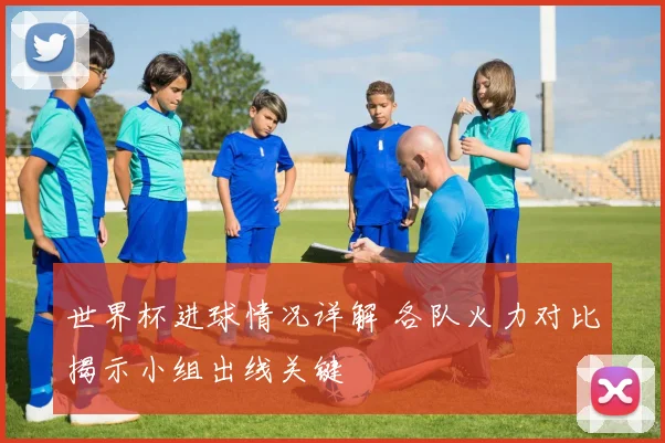 世界杯进球情况详解 各队火力对比揭示小组出线关键