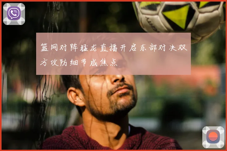 篮网对阵猛龙直播开启东部对决双方攻防细节成焦点