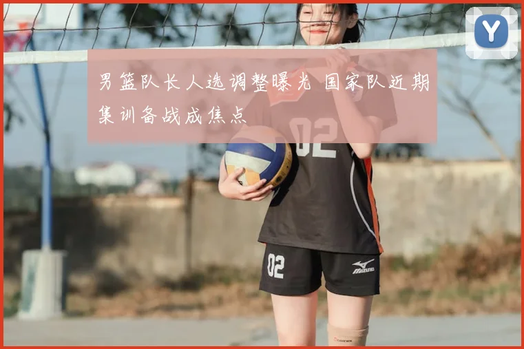 男篮队长人选调整曝光 国家队近期集训备战成焦点