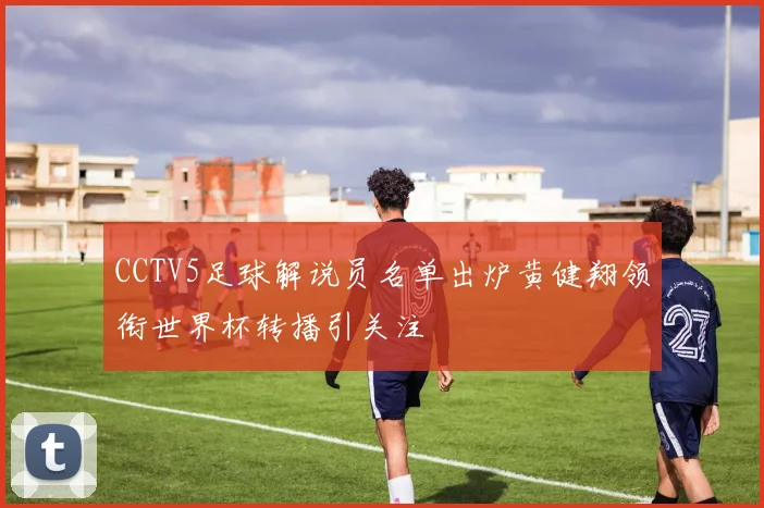 CCTV5足球解说员名单出炉黄健翔领衔世界杯转播引关注