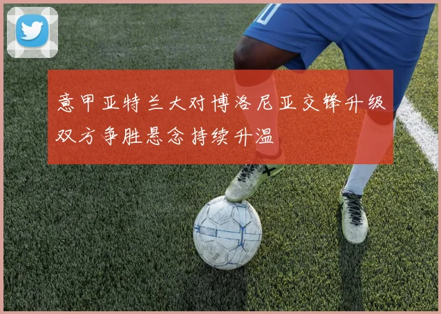 意甲亚特兰大对博洛尼亚交锋升级双方争胜悬念持续升温