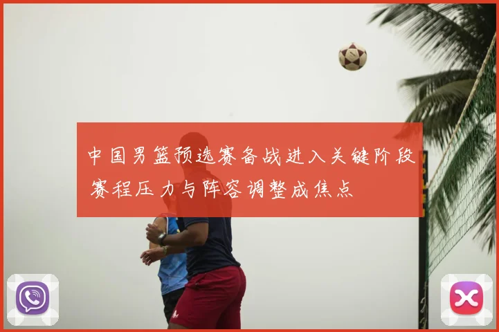 中国男篮预选赛备战进入关键阶段 赛程压力与阵容调整成焦点