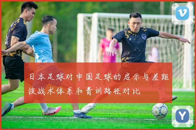 日本足球对中国足球的启示与差距技战术体系和青训路径对比