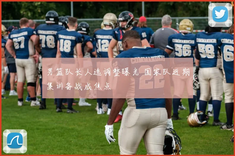 男篮队长人选调整曝光 国家队近期集训备战成焦点