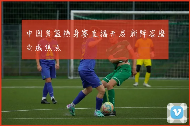 中国男篮热身赛直播开启 新阵容磨合成焦点