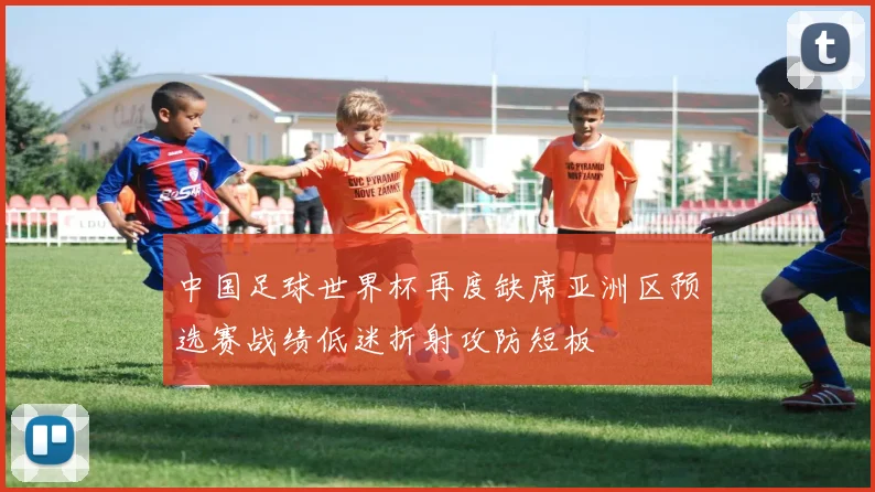 中国足球世界杯再度缺席亚洲区预选赛战绩低迷折射攻防短板