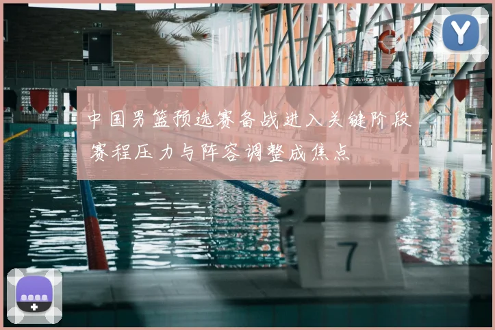 中国男篮预选赛备战进入关键阶段 赛程压力与阵容调整成焦点