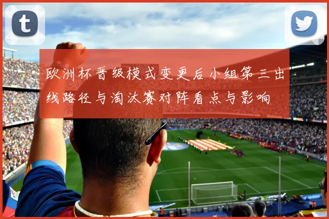 欧洲杯晋级模式变更后小组第三出线路径与淘汰赛对阵看点与影响