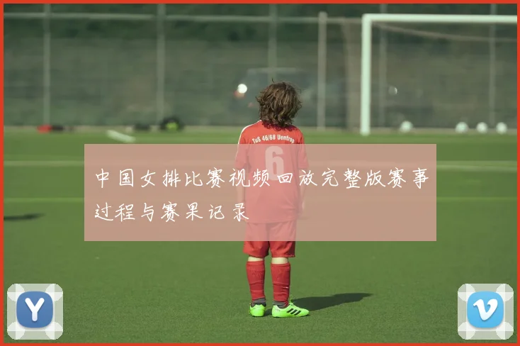 中国女排比赛视频回放完整版赛事过程与赛果记录