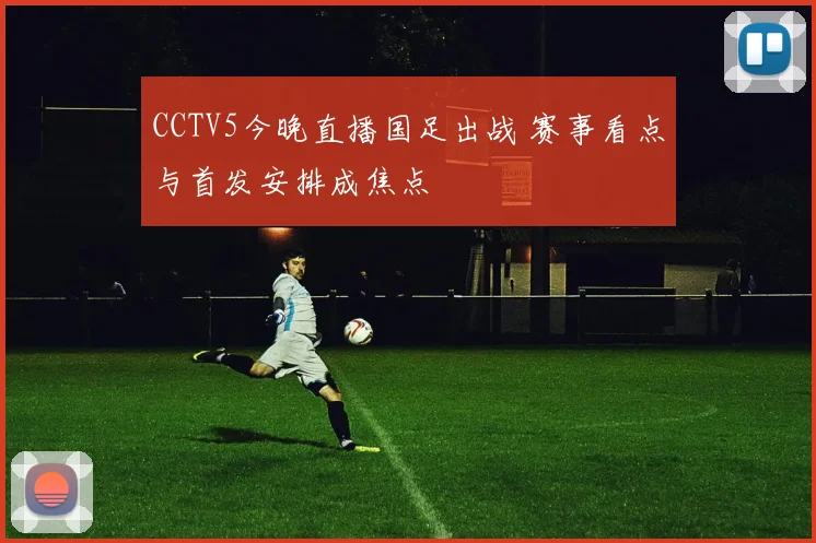 CCTV5今晚直播国足出战 赛事看点与首发安排成焦点