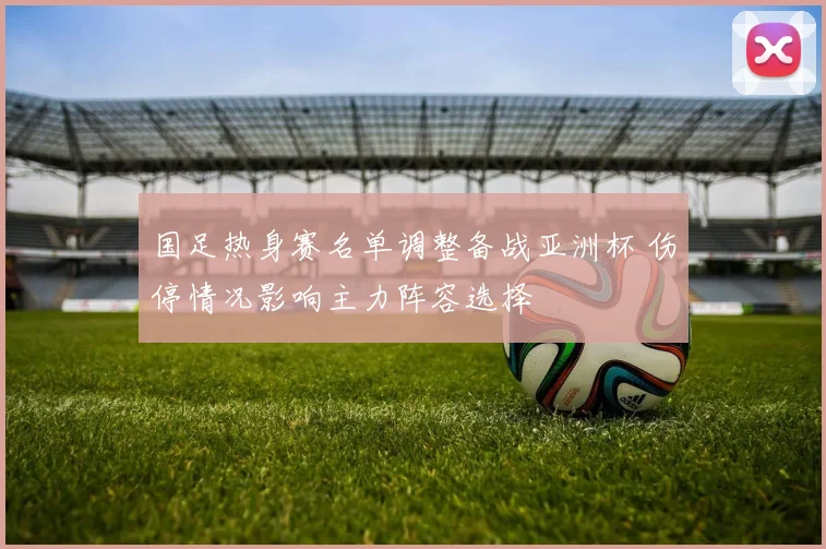 国足热身赛名单调整备战亚洲杯 伤停情况影响主力阵容选择