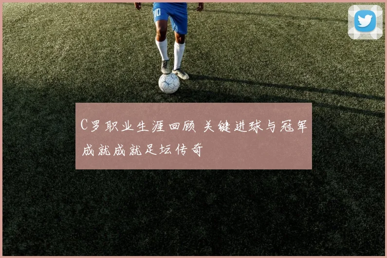 C罗职业生涯回顾 关键进球与冠军成就成就足坛传奇