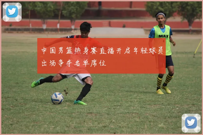 中国男篮热身赛直播开启年轻球员出场争夺名单席位