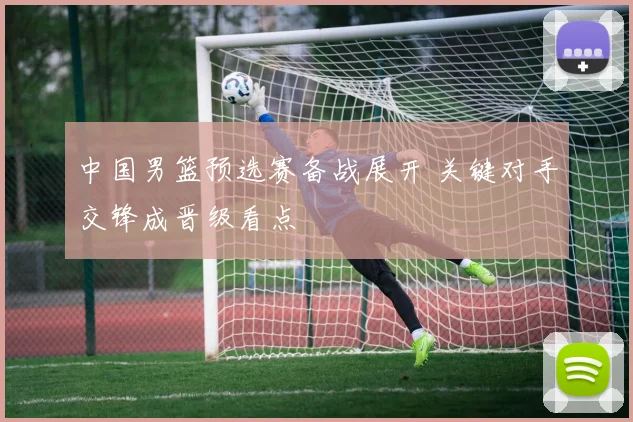 中国男篮预选赛备战展开 关键对手交锋成晋级看点