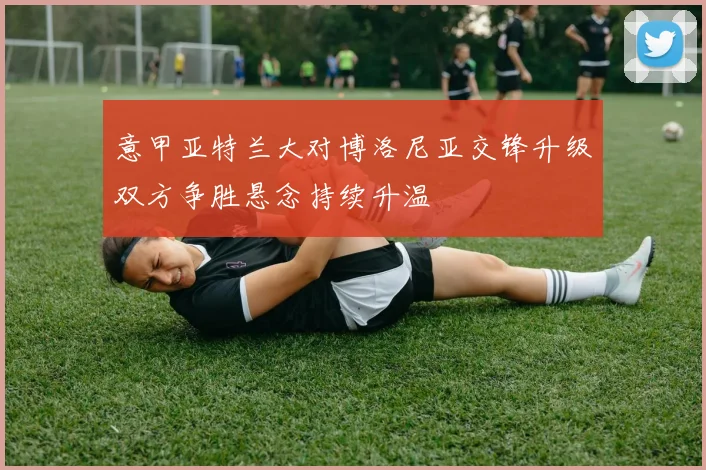 意甲亚特兰大对博洛尼亚交锋升级双方争胜悬念持续升温