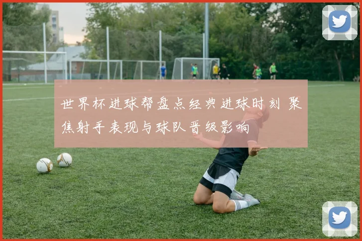 世界杯进球帮盘点经典进球时刻 聚焦射手表现与球队晋级影响