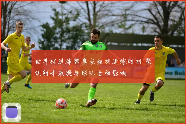世界杯进球帮盘点经典进球时刻 聚焦射手表现与球队晋级影响