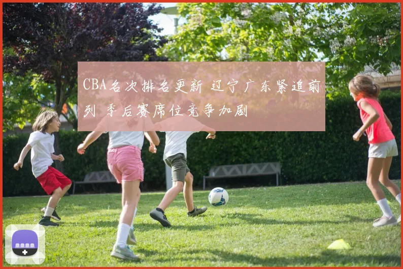 CBA名次排名更新 辽宁广东紧追前列 季后赛席位竞争加剧