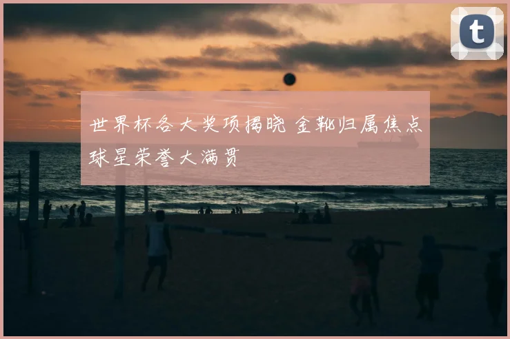 世界杯各大奖项揭晓 金靴归属焦点球星荣誉大满贯