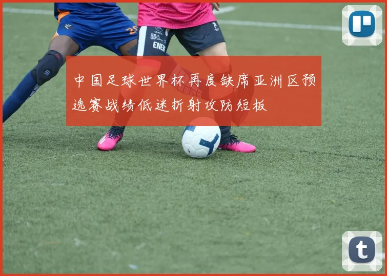 中国足球世界杯再度缺席亚洲区预选赛战绩低迷折射攻防短板