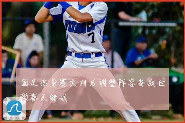 国足热身赛失利后调整阵容备战世预赛关键战