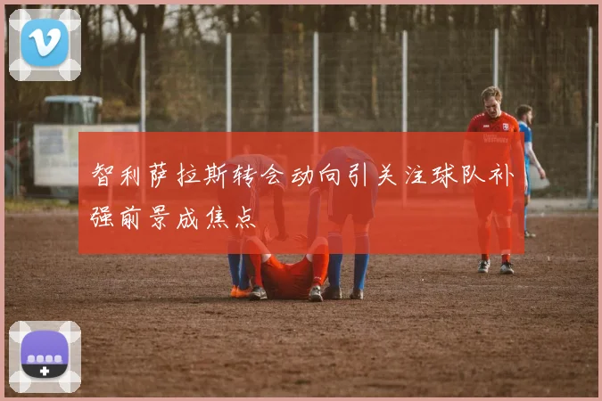 智利萨拉斯转会动向引关注球队补强前景成焦点