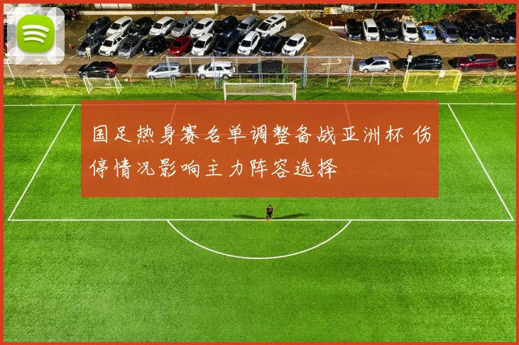 国足热身赛名单调整备战亚洲杯 伤停情况影响主力阵容选择