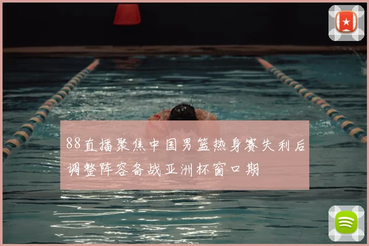 88直播聚焦中国男篮热身赛失利后调整阵容备战亚洲杯窗口期