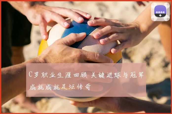 C罗职业生涯回顾 关键进球与冠军成就成就足坛传奇