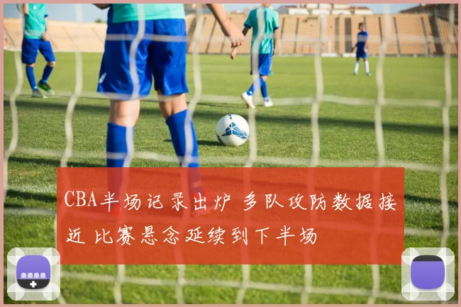 CBA半场记录出炉 多队攻防数据接近 比赛悬念延续到下半场