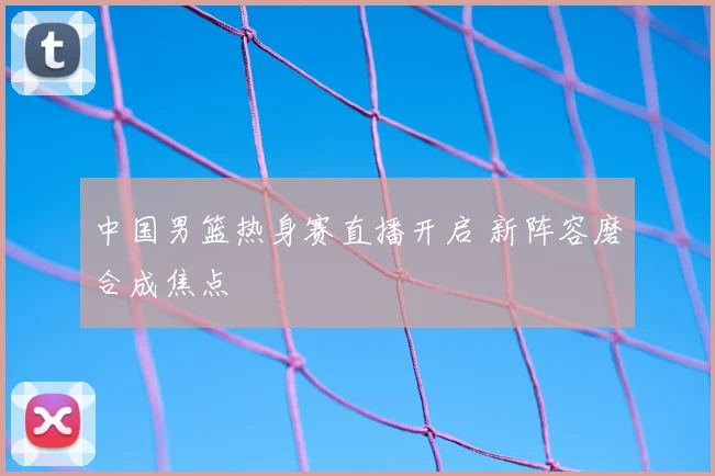 中国男篮热身赛直播开启 新阵容磨合成焦点