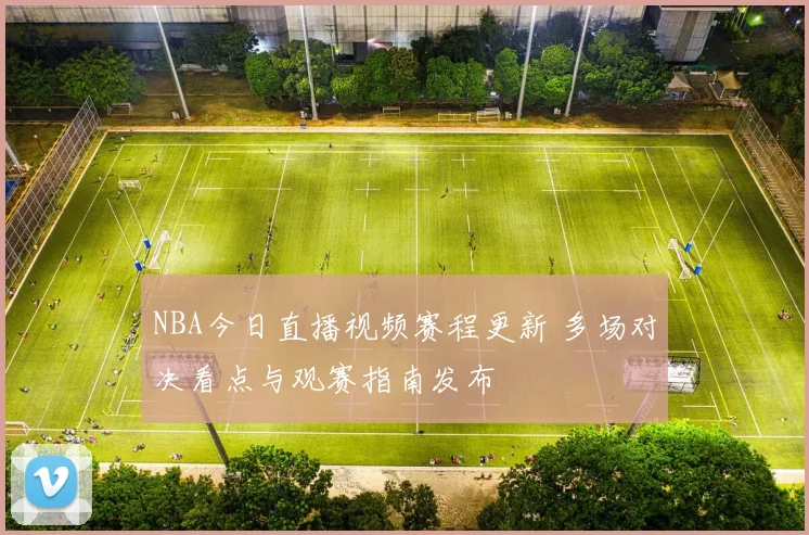 NBA今日直播视频赛程更新 多场对决看点与观赛指南发布