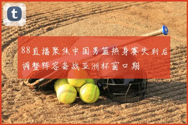 88直播聚焦中国男篮热身赛失利后调整阵容备战亚洲杯窗口期