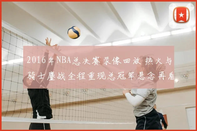 2016年NBA总决赛录像回放 热火与骑士鏖战全程重现总冠军悬念再看点明