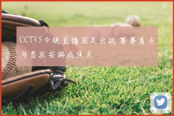 CCTV5今晚直播国足出战 赛事看点与首发安排成焦点