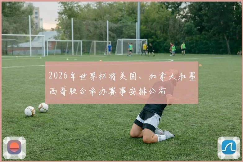 2026年世界杯将美国、加拿大和墨西哥联合举办赛事安排公布