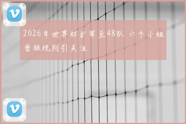 2026年世界杯扩军至48队 六个小组晋级规则引关注