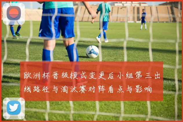 欧洲杯晋级模式变更后小组第三出线路径与淘汰赛对阵看点与影响