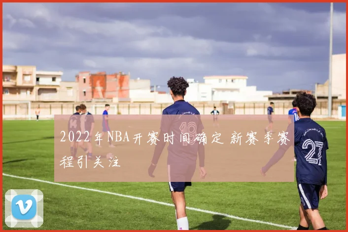 2022年NBA开赛时间确定 新赛季赛程引关注